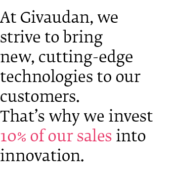 At Givaudan, we strive to bring new, cutting-edge technologies to our customers. That's why we invest 10% of our sales into Innovation.
