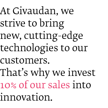 At Givaudan, we strive to bring new, cutting-edge technologies to our customers. That's why we invest 10% of our sales into Innovation. At Givaudan, we strive to bring new, cutting-edge technologies to our customers. That's why we invest 10% of our sales into Innovation.